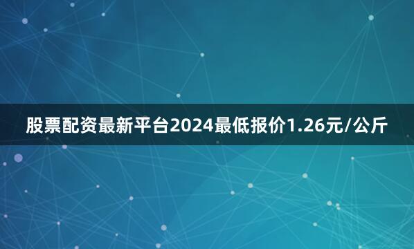 股票配资最新平台2024最低报价1.26元/公斤