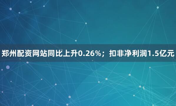 郑州配资网站同比上升0.26%；扣非净利润1.5亿元