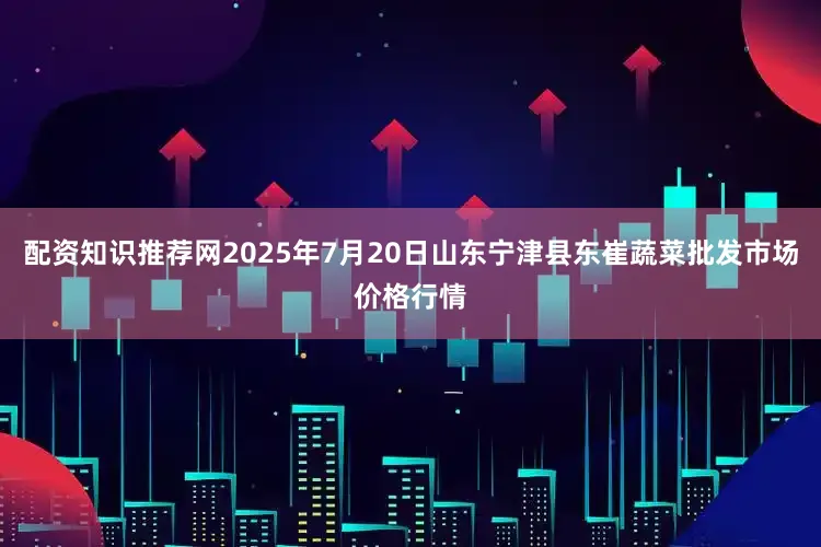 配资知识推荐网2025年7月20日山东宁津县东崔蔬菜批发市场价格行情