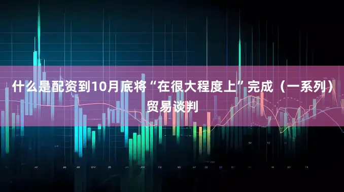 什么是配资到10月底将“在很大程度上”完成（一系列）贸易谈判